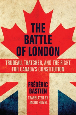 The Battle of London: Trudeau, Thatcher, and the Fight for Canada's Constitution by Bastien, Frédéric