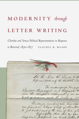 Modernity Through Letter Writing: Cherokee and Seneca Political Representations in Response to Removal, 1830-1857 by Haake, Claudia B.