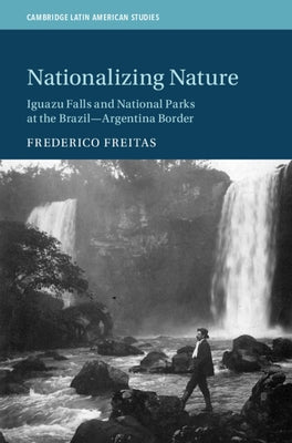 Nationalizing Nature: Iguazu Falls and National Parks at the Brazil-Argentina Border by Freitas, Frederico