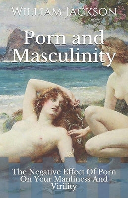 Porn and Masculinity: The Negative Effect Of Porn On Your Manliness And Virility by Jackson, William