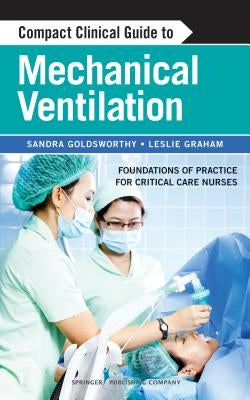 Compact Clinical Guide to Mechanical Ventilation: Foundations of Practice for Critical Care Nurses by Goldsworthy, Sandra