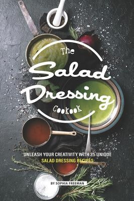 The Salad Dressing Cookbook: Unleash your Creativity with 25 Unique Salad Dressing Recipes by Freeman, Sophia