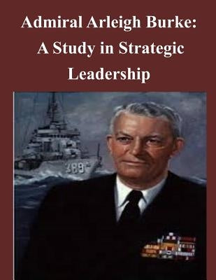 Admiral Arleigh Burke - A Study in Strategic Leadership by U. S. Army Command and General Staff Col