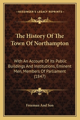 The History Of The Town Of Northampton: With An Account Of Its Public Buildings And Institutions, Eminent Men, Members Of Parliament (1847) by Freeman and Son