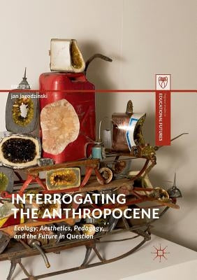 Interrogating the Anthropocene: Ecology, Aesthetics, Pedagogy, and the Future in Question by Jagodzinski, Jan