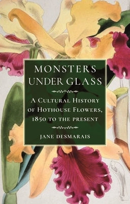 Monsters Under Glass: A Cultural History of Hothouse Flowers from 1850 to the Present by Desmarais, Jane