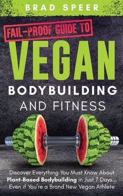 Fail-Proof Guide to Vegan Bodybuilding and Fitness: Discover Everything You Must Know About Plant Based Bodybuilding in Just 7 Days... Even if You're by Speer, Brad