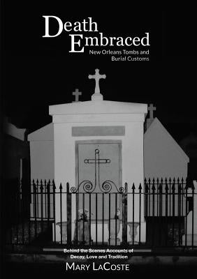Death Embraced: New Orleans Tombs and Burial Customs, Behind the Scenes Accounts of Decay, Love and Tradition by Lacoste, Mary
