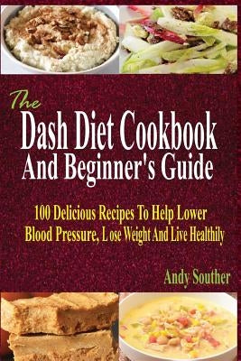 The Dash Diet Cookbook And Beginner's Guide: 100 Delicious Recipes To Help Lower Blood Pressure, Lose Weight And Live Healthily by Souther, Andy