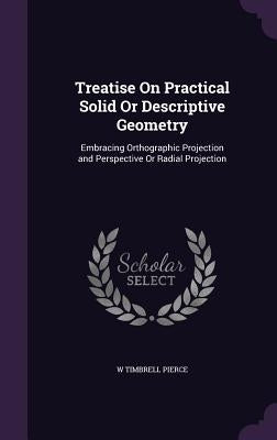 Treatise On Practical Solid Or Descriptive Geometry: Embracing Orthographic Projection and Perspective Or Radial Projection by Pierce, W. Timbrell