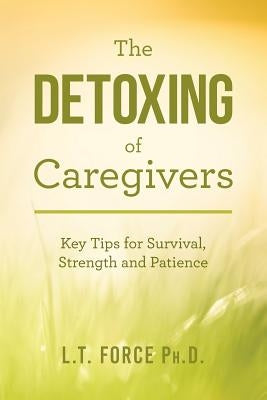 The Detoxing of Caregivers: Key Tips for Survival, Strength and Patience by Force Ph. D., L. T.
