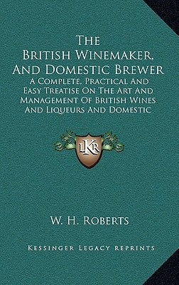 The British Winemaker, and Domestic Brewer: A Complete, Practical and Easy Treatise on the Art and Management of British Wines and Liqueurs and Domest by Roberts, W. H.