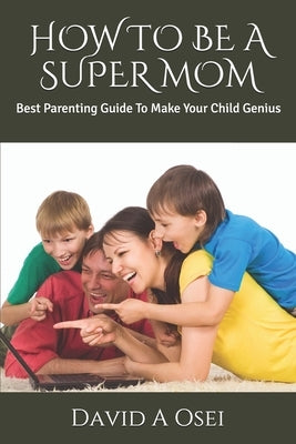 How to Be a Super Mom: Best Parenting Guide To Make Your Child Genius by Osei, David a.