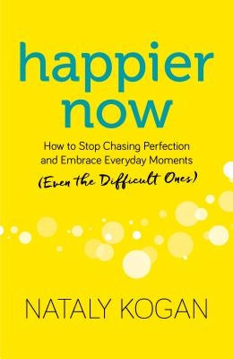 Happier Now: How to Stop Chasing Perfection and Embrace Everyday Moments (Even the Difficult Ones) by Kogan, Nataly