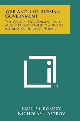 War and the Russian Government: The Central Government, and Municipal Government and the All Russian Union of Towns by Gronsky, Paul P.