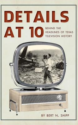 Details at 10: Behind the Headlines of Texas Television History by Shipp, Bert N.