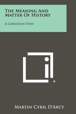 The Meaning And Matter Of History: A Christian View by D'Arcy, Martin Cyril