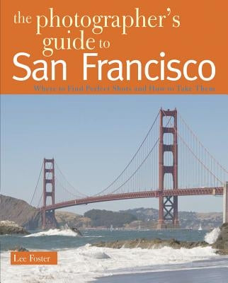 The Photographer's Guide to San Francisco: Where to Find Perfect Shots and How to Take Them by Foster, Lee