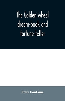 The golden wheel dream-book and fortune-teller: being the most complete work on fortune-telling and interpreting dreams ever printed, containing an al by Fontaine, Felix