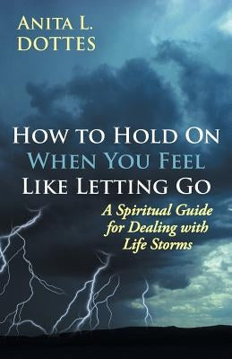 How to Hold on When You Feel Like Letting Go: A Spiritual Guide for Dealing with Life Storms by Dottes, Anita L.