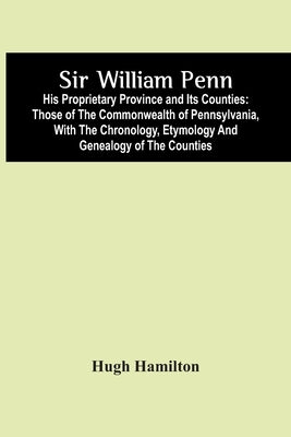 Sir William Penn: His Proprietary Province And Its Counties: Those Of The Commonwealth Of Pennsylvania, With The Chronology, Etymology A by Hamilton, Hugh