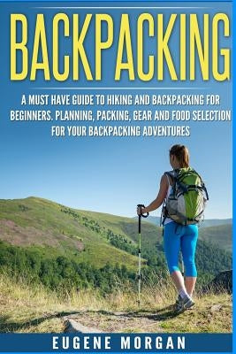 Backpacking: A Must Have Guide To Hiking And BackPacking For Beginners. Planning, Packing, Gear And Food Selection For Your Backpac by Morgan, Eugene