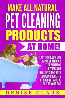 Make All Natural Pet Cleaning Products at Home!: Easy to follow Dog & Cat Shampoo & Flea Shampoo Recipes for Healthy Shiny Pets - Amazing Benefits of by Clark, Denise