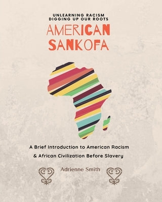 American Sankofa: Unlearning Racism. Digging up our Roots. A Brief Introduction to American Racism & African Civilization Before Slavery by Smith, Adrienne