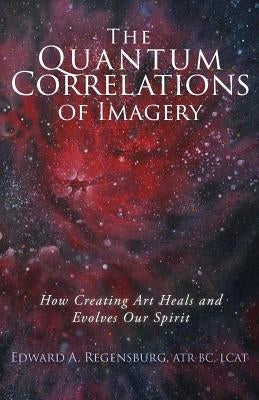 The Quantum Correlations of Imagery: How Creating Art Heals and Evolves Our Spirit by Regensburg Lcat, Edward a.
