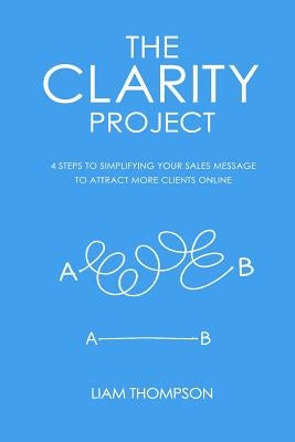 The Clarity Project: 4 steps to simplifying your sales message and attracting more clients online by Meredith, Dan
