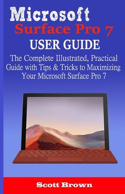 Microsoft Surface Pro 7 User Guide: The Complete Illustrated, Practical Guide with Tips & Tricks to Maximizing your Microsoft Surface Pro 7 by Brown, Scott