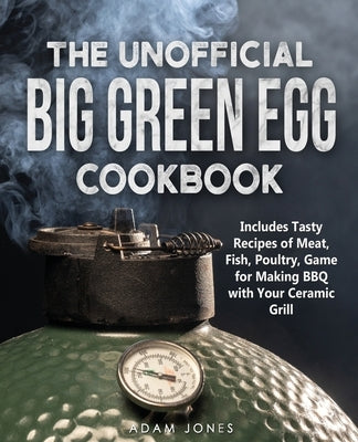 The Unofficial Big Green Egg Cookbook: Includes Tasty Recipes of Meat, Fish, Poultry, Game for Making BBQ with Your Ceramic Grill by Jones, Adam