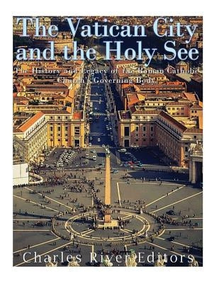 The Vatican and the Holy See: The History and Legacy of the Roman Catholic Church's Governing Body by Charles River Editors