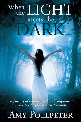 When the Light Meets The Dark: A Journey of Finding God and Forgiveness while Healing from Sexual Assault by Pollpeter, Amy