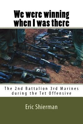 We were winning when I was there: The 2nd Battalion 3rd Marines during the Tet Offensive by Shierman, Eric