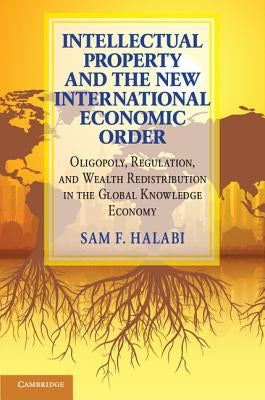 Intellectual Property and the New International Economic Order: Oligopoly, Regulation, and Wealth Redistribution in the Global Knowledge Economy by Halabi, Sam F.