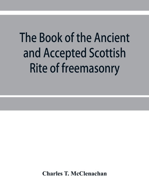 The book of the Ancient and accepted Scottish rite of freemasonry: containing instructions on all the degrees from the third to the thirty-third, and by T. McClenachan, Charles