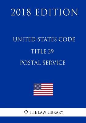 United States Code - Title 39 - Postal Service (2018 Edition) by The Law Library