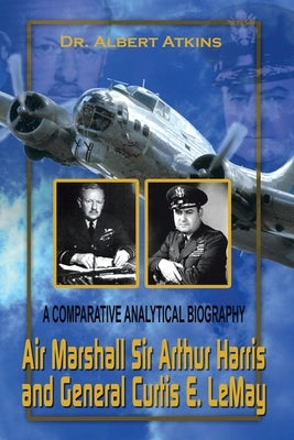 Air Marshall Sir Arthur Harris and General Curtis E. Lemay: A Comparative Analytical Biography by Atkins, Albert