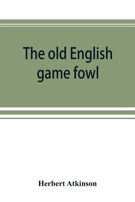 The old English game fowl; its history, description, management, breeding and feeding by Atkinson, Herbert