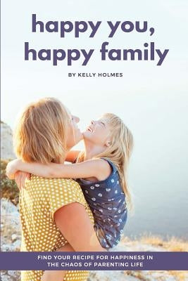 Happy You, Happy Family: Find Your Recipe for Happiness in the Chaos of Parenting Life by Holmes, Kelly