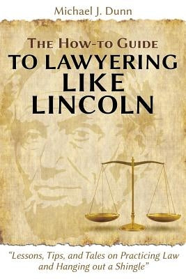 The How-To Guide to Lawyering Like Lincoln Lessons, Tips, and Tales on Practicing Law and Hanging Out a Shingle by Dunn, Michael J.