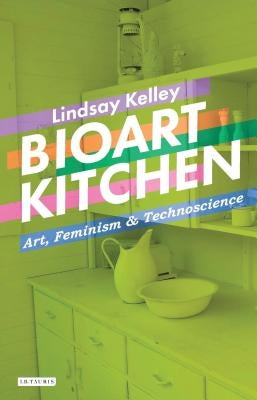 Bioart Kitchen: Art, Feminism and Technoscience by Kelley, Lindsay