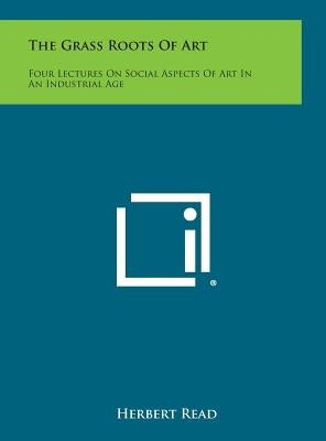 The Grass Roots of Art: Four Lectures on Social Aspects of Art in an Industrial Age by Read, Herbert Edward