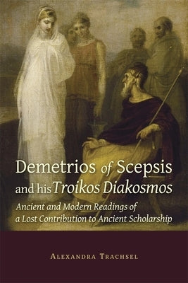 Demetrios of Scepsis and His Troikos Diakosmos: Ancient and Modern Readings of a Lost Contribution to Ancient Scholarship by Trachsel, Alexandra