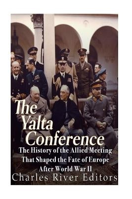 The Yalta Conference: The History of the Allied Meeting that Shaped the Fate of Europe After World War II by Charles River Editors