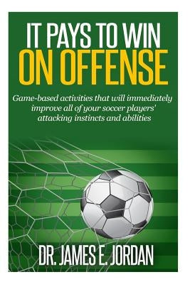 It Pays to Win on Offense: A game-based approach to developing soccer players that score and create lots of goals by Jordan, James E.