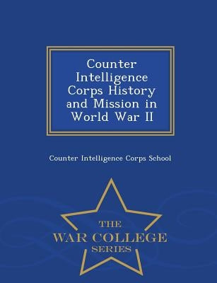 Counter Intelligence Corps History and Mission in World War II - War College Series by Counter Intelligence Corps School