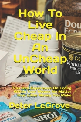 How To Live Cheap In An UnCheap World: Tips And Experience On Living Within Your Means No Matter How Little Money You Make by Legrove, Peter