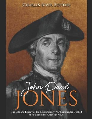 John Paul Jones: The Life and Legacy of the Revolutionary War Commander Dubbed the Father of the American Navy by Charles River Editors